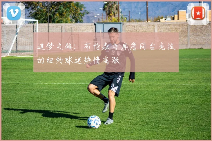 追梦之路：布伦森与库詹同台竞技的纽约球迷热情高涨