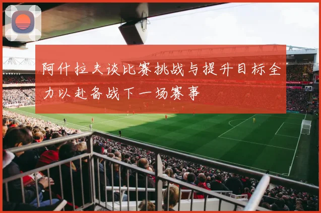 阿什拉夫谈比赛挑战与提升目标全力以赴备战下一场赛事