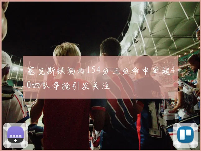 塞克斯顿场均154分三分命中率超40四队争抢引发关注