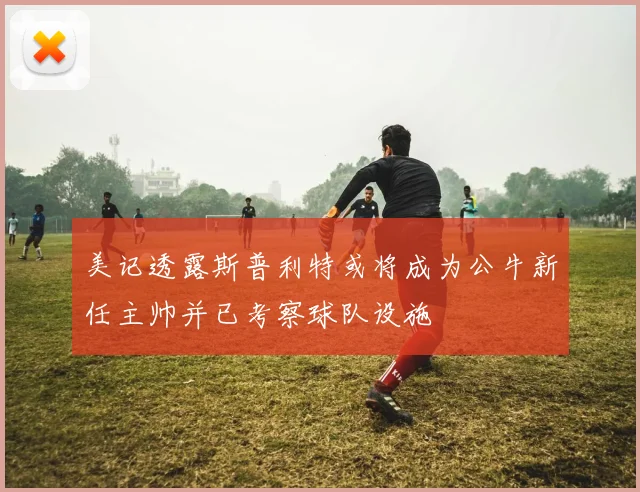 美记透露斯普利特或将成为公牛新任主帅并已考察球队设施