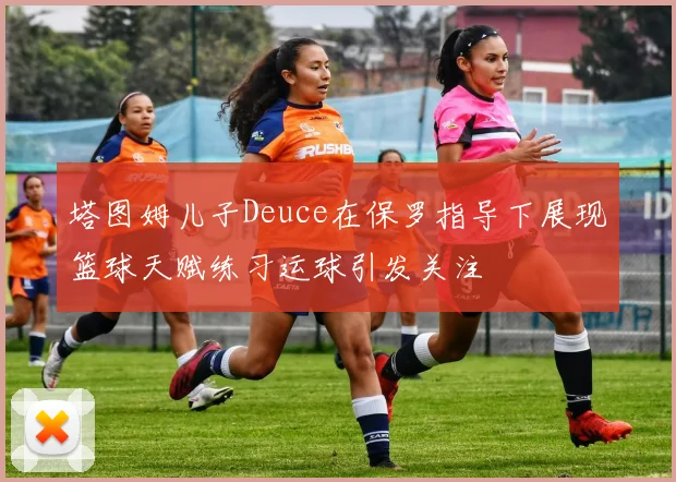 塔图姆儿子Deuce在保罗指导下展现篮球天赋练习运球引发关注