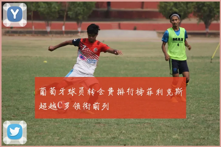 葡萄牙球员转会费排行榜菲利克斯超越C罗领衔前列