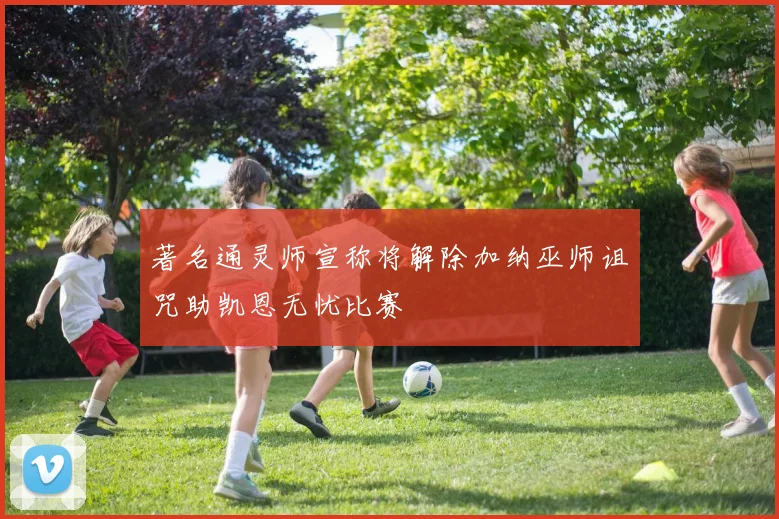 著名通灵师宣称将解除加纳巫师诅咒助凯恩无忧比赛