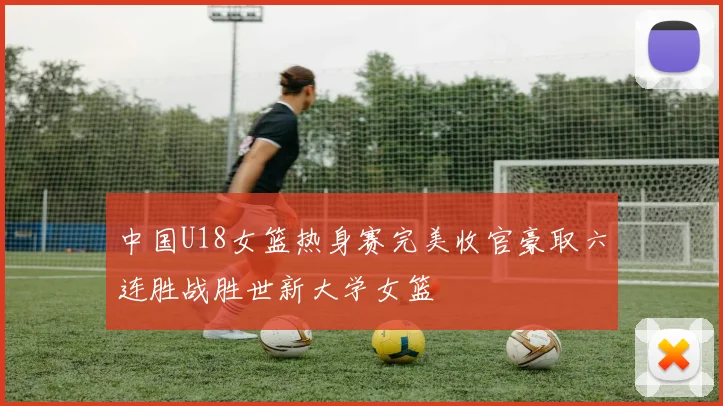 中国U18女篮热身赛完美收官豪取六连胜战胜世新大学女篮