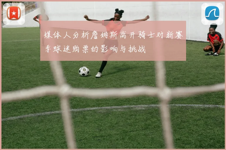 媒体人分析詹姆斯离开骑士对新赛季球迷购票的影响与挑战