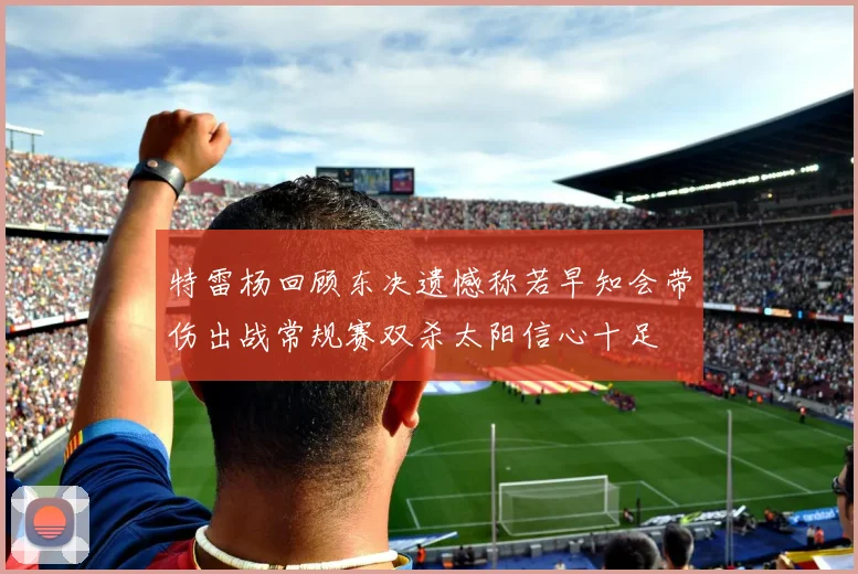 特雷杨回顾东决遗憾称若早知会带伤出战常规赛双杀太阳信心十足