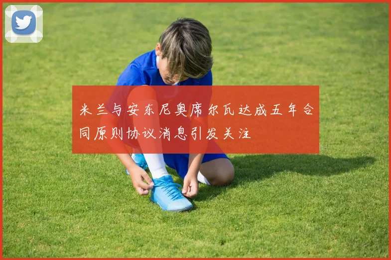 米兰与安东尼奥席尔瓦达成五年合同原则协议消息引发关注